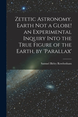 Zetetic Astronomy. Earth Not a Globe! an Experimental Inquiry Into the True Figure of the Earth, by 'parallax' by Rowbotham, Samuel Birley
