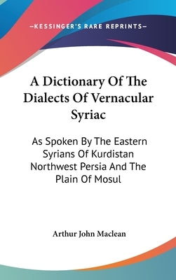 A Dictionary Of The Dialects Of Vernacular Syriac: As Spoken By The Eastern Syrians Of Kurdistan Northwest Persia And The Plain Of Mosul by MacLean, Arthur John