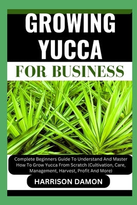 Growing Yucca for Business: Complete Beginners Guide To Understand And Master How To Grow Yucca From Scratch (Cultivation, Care, Management, Harve by Damon, Harrison