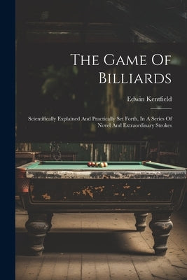 The Game Of Billiards: Scientifically Explained And Practically Set Forth, In A Series Of Novel And Extraordinary Strokes by Kentfield, Edwin