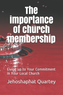 The Importance of Church Membership: Living up to Your Commitment in Your Local Church by Quartey, Jehoshaphat