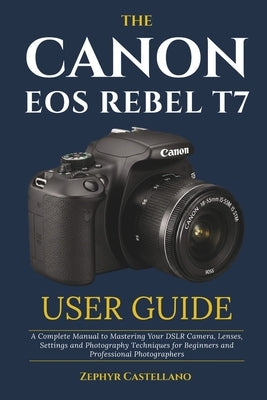 The Canon Eos Rebel T7 User Guide: A Complete Manual to Mastering Your DSLR Camera, Lenses, Settings and Photography Techniques for Beginners and Prof by Castellano, Zephyr
