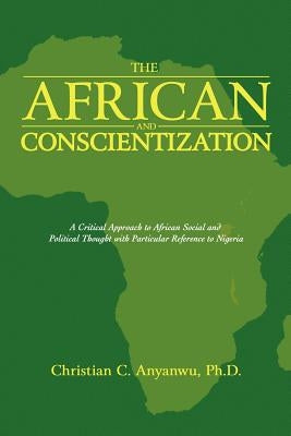 The African and Conscientization: A Critical Approach to African Social and Political Thought with Particular Reference to Nigeria by Anyanwu Ph. D., Christian C.