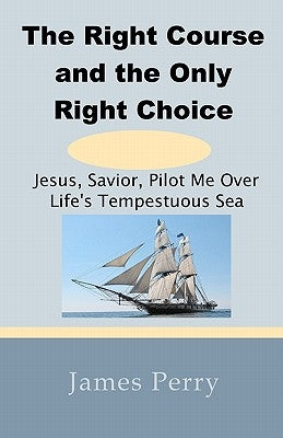 The Right Course and the Only Right Choice: Jesus, Savior, Pilot Me Over Life's Tempestuous Sea by Perry, James