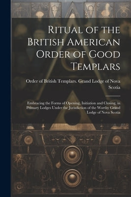 Ritual of the British American Order of Good Templars: Embracing the Forms of Opening, Initiation and Closing, in Primary Lodges Under the Jurisdictio by Order of British Templars Grand Lodg