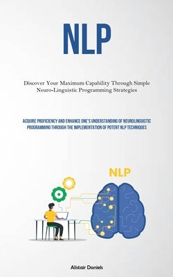 Nlp: Discover Your Maximum Capability Through Simple Neuro-Linguistic Programming Strategies (Acquire Proficiency And Enhan by Daniels, Alistair