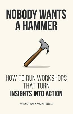 Nobody Wants a Hammer: How to run workshops that turn insight into action by Steggals, Philip