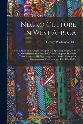 Negro Culture in West Africa: A Social Study of the Negro Group of Vai-Speaking People, With Its Own Invented Alphabet and Written Language Shown in by Ellis, George Washington