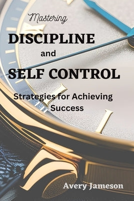 Mastering DISCIPLINE and Self Control: Strategies for Achieving Success by Jameson, Avery