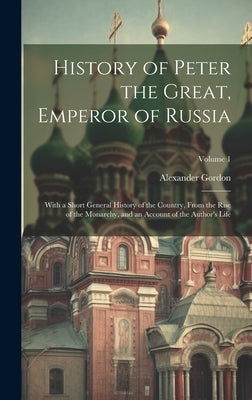 History of Peter the Great, Emperor of Russia: With a Short General History of the Country, From the Rise of the Monarchy, and an Account of the Autho by Gordon, Alexander