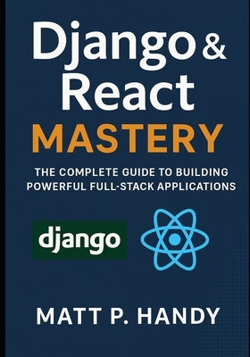 Django & React Mastery: The Complete Guide to Building Powerful Full-Stack Applications by Handy, Matt P.