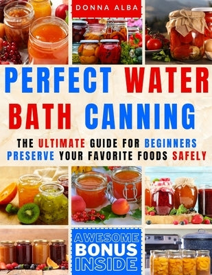 Perfect Water Bath Canning: The Ultimate Guide for Beginners: Preserve Your Favorite Foods Safely. Can Fruits, Vegetables, Jams, with Simple Steps by Alba, Donna