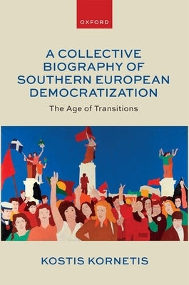 A Collective Biography of Southern European Democratization: The Age of Transitions by Kornetis, Kostis