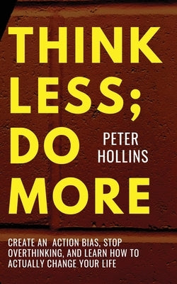 Think Less; Do More: Create An Action Bias, Stop Overthinking, and Learn How to Actually Change Your Life by Hollins, Peter