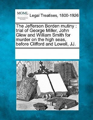The Jefferson Borden Mutiny: Trial of George Miller, John Glew and William Smith for Murder on the High Seas, Before Clifford and Lowell, Jj. by Multiple Contributors