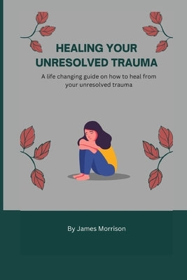 Healing Your Unresolved Trauma: A life changing guide on how to heal from your unresolved trauma by Morrison, James