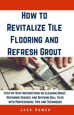 How to Revitalize Tile Flooring and Refresh Grout: Step-by-Step Instructions on Cleaning Grout, Repairing Cracks, and Reviving Dull Tiles with Profess by Homer, Jack