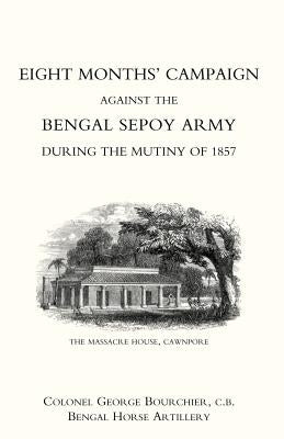 Eight Monthso Campaign Against the Bengal Sepoy Army During the Mutiny of 1857 by Colonel George Bourchier, George Bourchi
