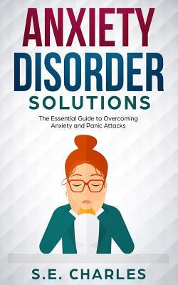 Anxiety Disorder Solutions: The Essential Guide to Overcoming Anxiety and Panic Attacks by Charles, S. E.