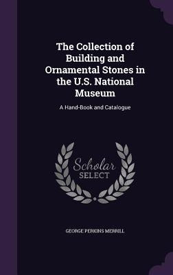 The Collection of Building and Ornamental Stones in the U.S. National Museum: A Hand-Book and Catalogue by Merrill, George Perkins
