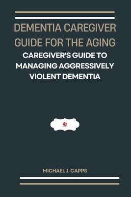 Dementia Caregiver Guide for the Aging: A Caregiver's Guide to Managing Aggressively Violent Dementia by J. Capps, Michael
