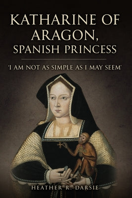 Katherine of Aragon, Spanish Princess: 'I Am Not as Simple as I May Seem' by Darsie, Heather R.