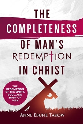 The Completeness of Man's Redemption in Christ: The Redemption of the Spirit, Soul, and Body of Man by Takow, Anne Ebune