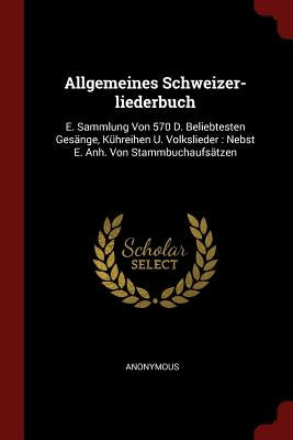 Allgemeines Schweizer-liederbuch: E. Sammlung Von 570 D. Beliebtesten Gesänge, Kühreihen U. Volkslieder: Nebst E. Anh. Von Stammbuchaufsätzen by Anonymous