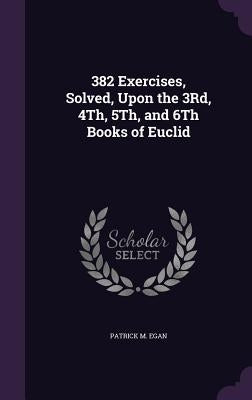 382 Exercises, Solved, Upon the 3Rd, 4Th, 5Th, and 6Th Books of Euclid by Egan, Patrick M.