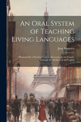 An Oral System of Teaching Living Languages: Illustrated by a Practical Course of Lessons, in the French, Through the Medium of the English by Manesca, Jean