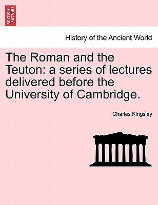 The Roman and the Teuton: A Series of Lectures Delivered Before the University of Cambridge. by Kingsley, Charles