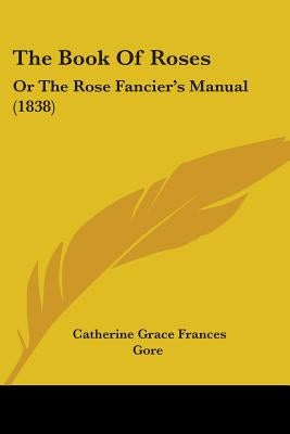 The Book Of Roses: Or The Rose Fancier's Manual (1838) by Gore, Catherine Grace Frances