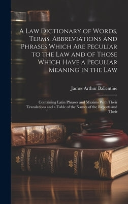 A Law Dictionary of Words, Terms, Abbreviations and Phrases Which Are Peculiar to the Law and of Those Which Have a Peculiar Meaning in the Law: Conta by Ballentine, James Arthur