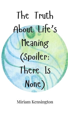 The Truth About Life's Meaning (Spoiler: There Is None) by Kensington, Miriam