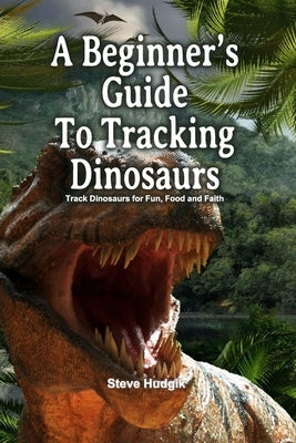 A Beginner's Guide To Tracking Dinosaurs: Track Dinosaurs and Discover Truth by Hudgik, Steve