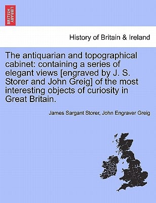 The Antiquarian and Topographical Cabinet: Containing a Series of Elegant Views [Engraved by J. S. Storer and John Greig] of the Most Interesting Obje by Storer, James Sargant