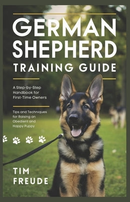 German Shepherd Training Guide: A Step-by-Step Handbook for First-Time Owners - Tips and Techniques for Raising an Obedient and Happy Puppy by Freude, Tim