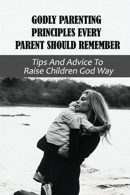 Godly Parenting Principles Every Parent Should Remember: Tips And Advice To Raise Children God Way: Bible Verses To Teach Your Child by Kenefick, Cletus