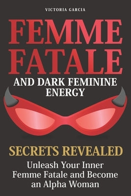 Femme Fatale and Dark Feminine Energy - Secrets Revealed: Unleash Your Inner Femme Fatale and Become an Alpha Woman Manifesting & Positive Affirmation by Garcia, Victoria