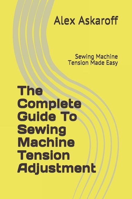 The Complete Guide To Sewing Machine Tension Adjustment: Sewing Machine Tension Made Easy by Askaroff, Alex
