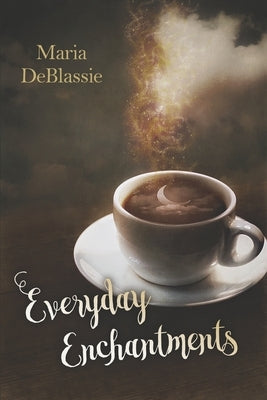 Everyday Enchantments: Musings on Ordinary Magic & Daily Conjurings by DeBlassie, Maria