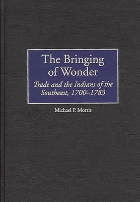 The Bringing of Wonder: Trade and the Indians of the Southeast, 1700-1783 by Morris, Michael