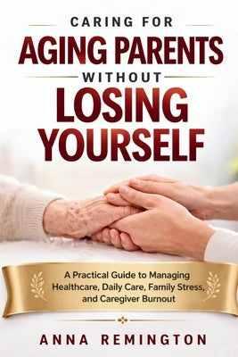 Caring for Aging Parents Without Losing Yourself: A Practical Guide to Managing Healthcare, Daily Care, Family Stress, and Caregiver Burnout by Remington, Anna
