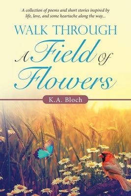 Walk Through a Field of Flowers: A Collection of Poems and Short Stories Inspired by Life, Love, and Some Heartache Along the Way... by Bloch, K. a.