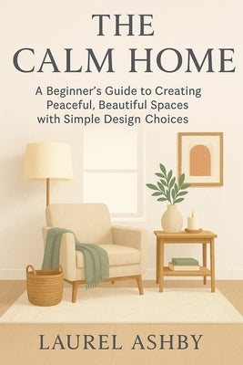 The Calm Home: A Beginner's Guide to Creating Peaceful, Beautiful Spaces with Simple Design Choices by Ashby, Laurel