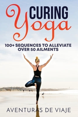 Curing Yoga: 100+ Basic Yoga Routines to Alleviate Over 50 Ailments by Viaje, Aventuras de