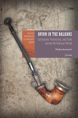 Opium in the Balkans: Cultivation, Processing, and Trade During the Interwar Period by Jovanovic, Vladan