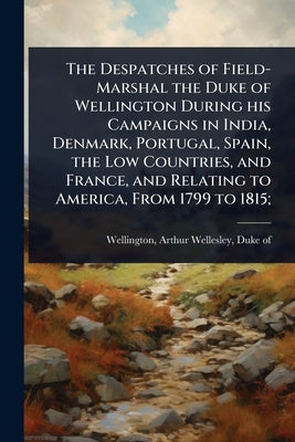 The Despatches of Field-Marshal the Duke of Wellington During his Campaigns in India, Denmark, Portugal, Spain, the Low Countries, and France, and Rel by Wellington, Arthur Wellesley Duke of