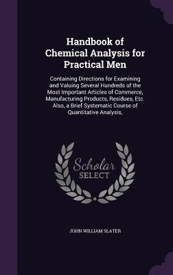 Handbook of Chemical Analysis for Practical Men: Containing Directions for Examining and Valuing Several Hundreds of the Most Important Articles of Co by Slater, John William