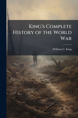 King's Complete History of the World War: Visualizing the Great Conflict in all Theaters of Action, 1914-1918 by King, William C.